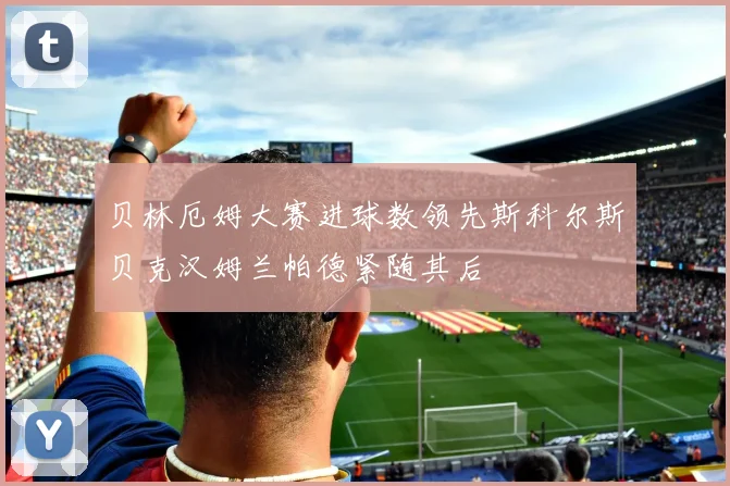 贝林厄姆大赛进球数领先斯科尔斯贝克汉姆兰帕德紧随其后