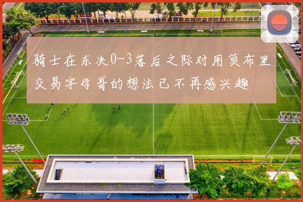 骑士在东决0-3落后之际对用莫布里交易字母哥的想法已不再感兴趣