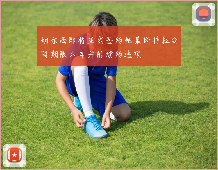 切尔西即将正式签约帕莱斯特拉合同期限六年并附续约选项