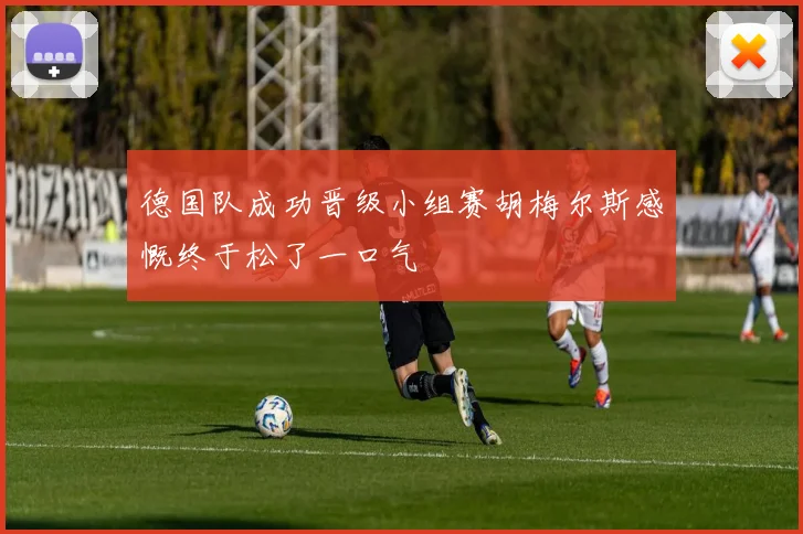 德国队成功晋级小组赛胡梅尔斯感慨终于松了一口气