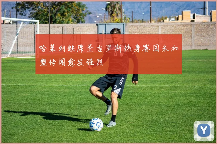 哈莱利缺席圣吉罗斯热身赛国米加盟传闻愈发强烈