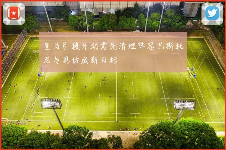 皇马引援计划需先清理阵容巴斯托尼与恩佐成新目标