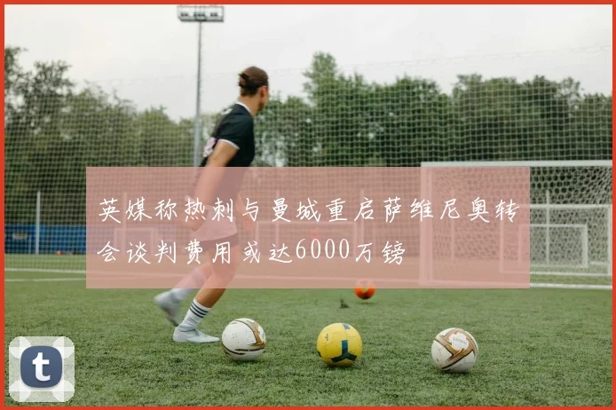 英媒称热刺与曼城重启萨维尼奥转会谈判费用或达6000万镑