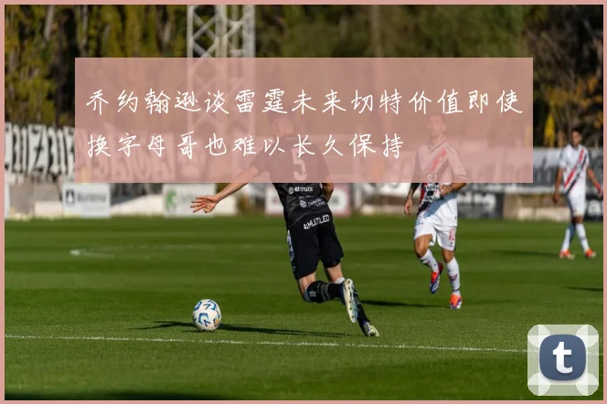 乔约翰逊谈雷霆未来切特价值即使换字母哥也难以长久保持