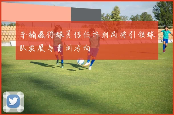 李楠赢得球员信任许利民将引领球队发展与青训方向