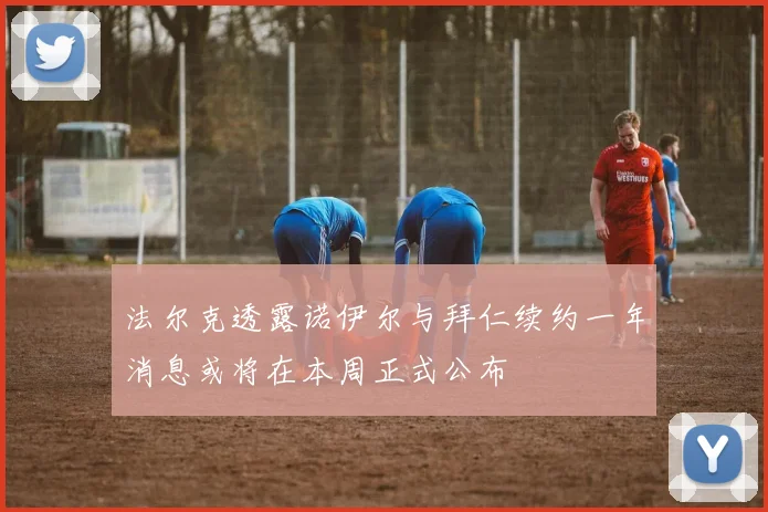 法尔克透露诺伊尔与拜仁续约一年消息或将在本周正式公布