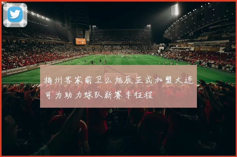 梅州客家前卫么旭辰正式加盟大连可为助力球队新赛季征程