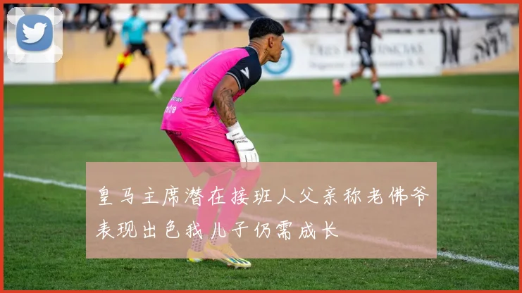 皇马主席潜在接班人父亲称老佛爷表现出色我儿子仍需成长